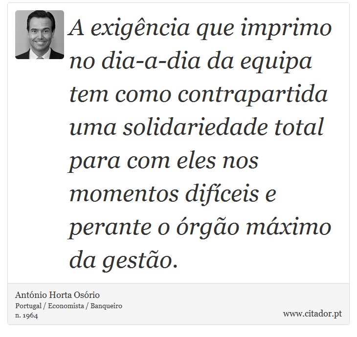 A exigência que imprimo no dia-a-dia da equipa tem como contrapartida uma solidariedade total para com eles nos momentos difíceis e perante o órgão máximo da gestão. - António Horta Osório - Frases