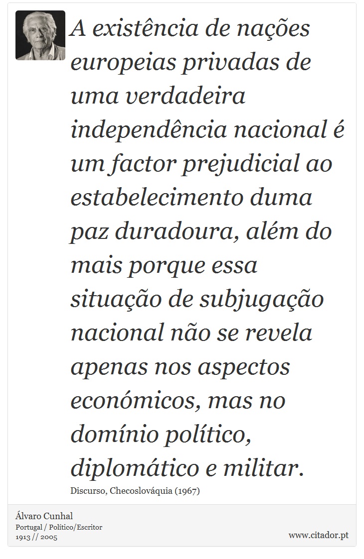 A existência de nações europeias privadas de uma verdadeira independência nacional é um factor prejudicial ao estabelecimento duma paz duradoura, além do mais porque essa situação de subjugação nacional não se revela apenas nos aspectos económicos, mas no domínio político, diplomático e militar. - Álvaro Cunhal - Frases