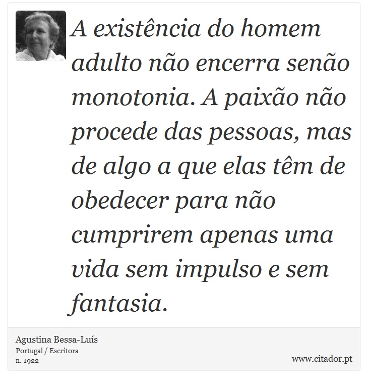 A existência do homem adulto não encerra senão monotonia. A paixão não procede das pessoas, mas de algo a que elas têm de obedecer para não cumprirem apenas uma vida sem impulso e sem fantasia. - Agustina Bessa-Luís - Frases