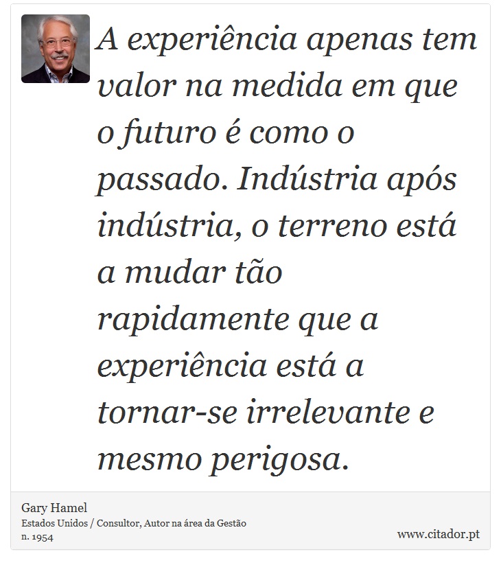 A experiência apenas tem valor na medida em que o futuro é como o passado. Indústria após indústria, o terreno está a mudar tão rapidamente que a experiência está a tornar-se irrelevante e mesmo perigosa. - Gary Hamel - Frases