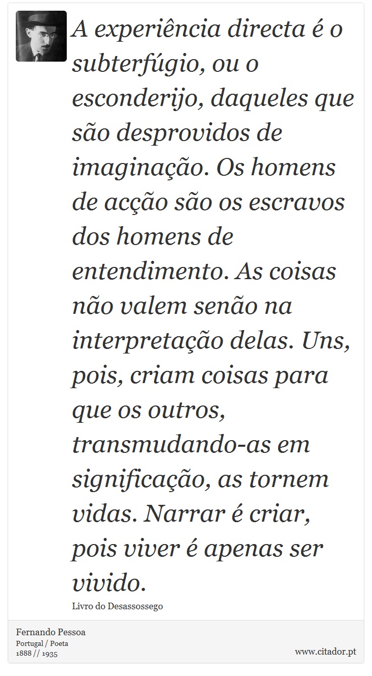 A experiência directa é o subterfúgio, ou o esconderijo, daqueles que são desprovidos de imaginação. Os homens de acção são os escravos dos homens de entendimento. As coisas não valem senão na interpretação delas. Uns, pois, criam coisas para que os outros, transmudando-as em significação, as tornem vidas. Narrar é criar, pois viver é apenas ser vivido. - Fernando Pessoa - Frases