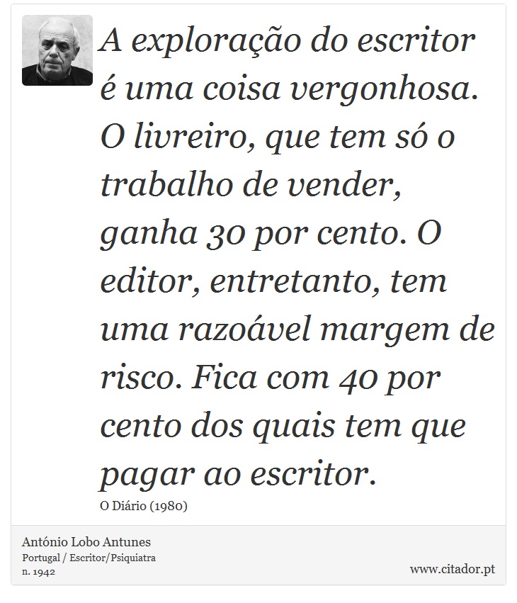 A exploração do escritor é uma coisa vergonhosa. O livreiro, que tem só o trabalho de vender, ganha 30 por cento. O editor, entretanto, tem uma razoável margem de risco. Fica com 40 por cento dos quais tem que pagar ao escritor. - António Lobo Antunes - Frases