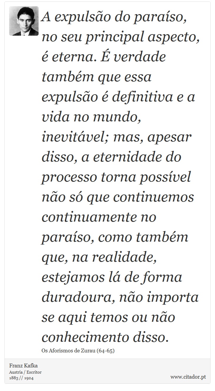 A expulsão do paraíso, no seu principal aspecto, é eterna. É verdade também que essa expulsão é definitiva e a vida no mundo, inevitável; mas, apesar disso, a eternidade do processo torna possível não só que continuemos continuamente no paraíso, como também que, na realidade, estejamos lá de forma duradoura, não importa se aqui temos ou não conhecimento disso. - Franz Kafka - Frases