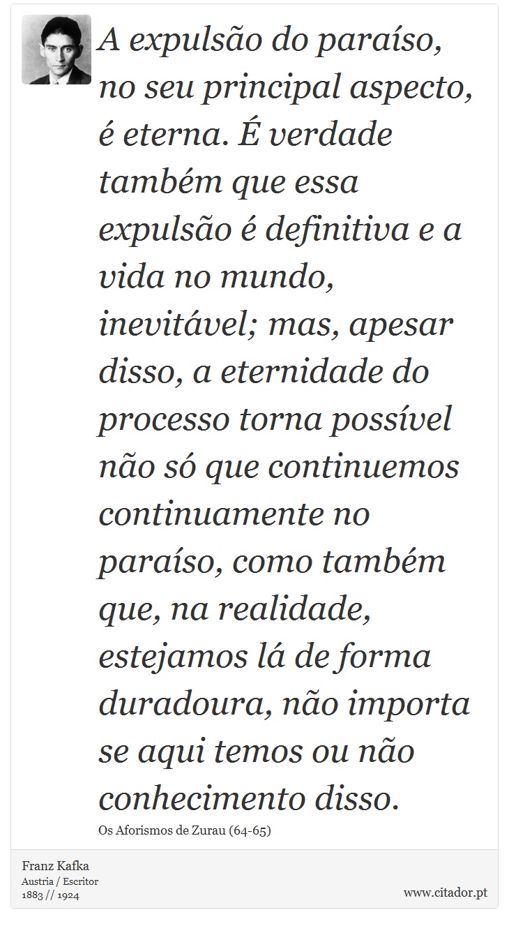 A expulso do paraso, no seu principal aspecto,  eterna.  verdade tambm que essa expulso  definitiva e a vida no mundo, inevitvel; mas, apesar disso, a eternidade do processo torna possvel no s que continuemos continuamente no paraso, como tambm que, na realidade, estejamos l de forma duradoura, no importa se aqui temos ou no conhecimento disso. - Franz Kafka - Frases