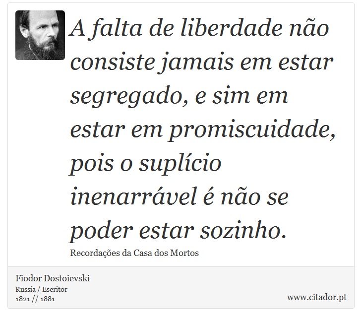 A falta de liberdade não consiste jamais em estar segregado, e sim em estar em promiscuidade, pois o suplício inenarrável é não se poder estar sozinho. - Fiodor Dostoievski - Frases