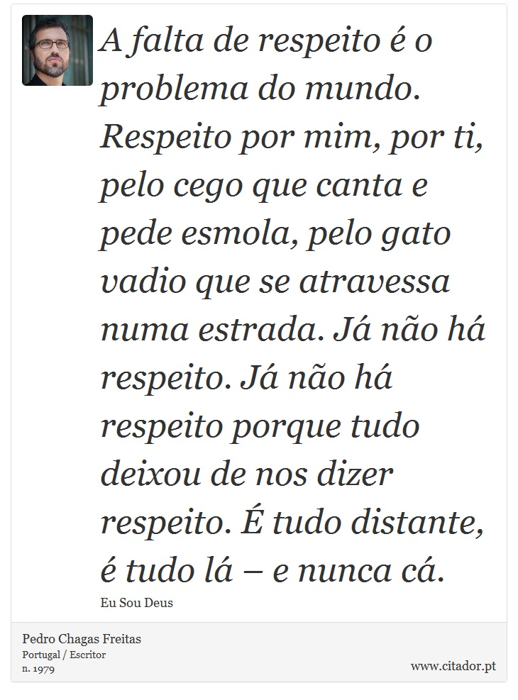 A falta de respeito é o problema do mundo. Respeito por mim, por ti, pelo cego que canta e pede esmola, pelo gato vadio que se atravessa numa estrada. Já não há respeito. Já não há respeito porque tudo deixou de nos dizer respeito. É tudo distante, é tudo lá – e nunca cá. - Pedro Chagas Freitas - Frases
