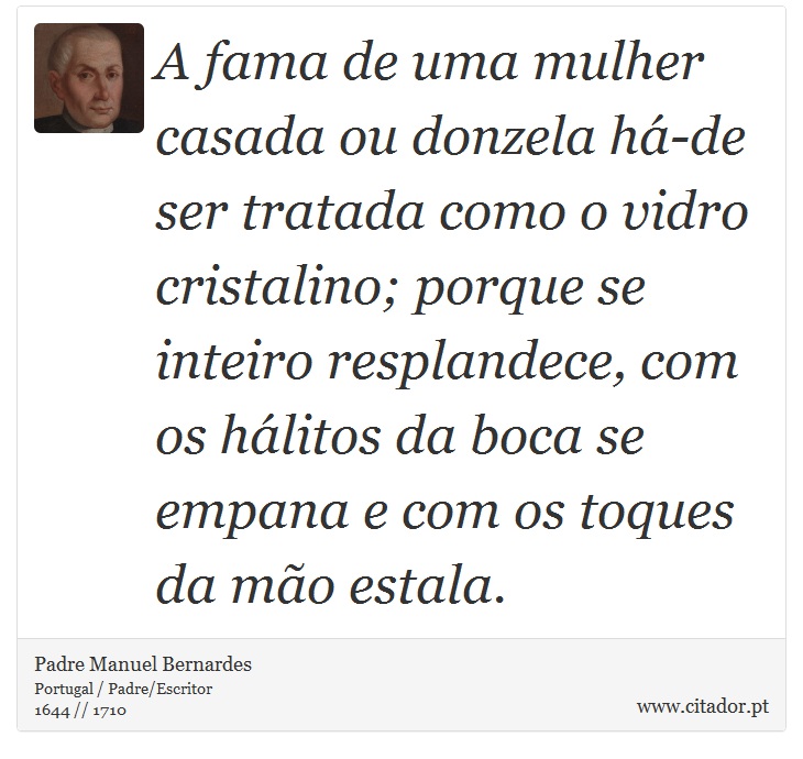 A fama de uma mulher casada ou donzela há-de ser tratada como o vidro cristalino; porque se inteiro resplandece, com os hálitos da boca se empana e com os toques da mão estala. - Padre Manuel Bernardes - Frases