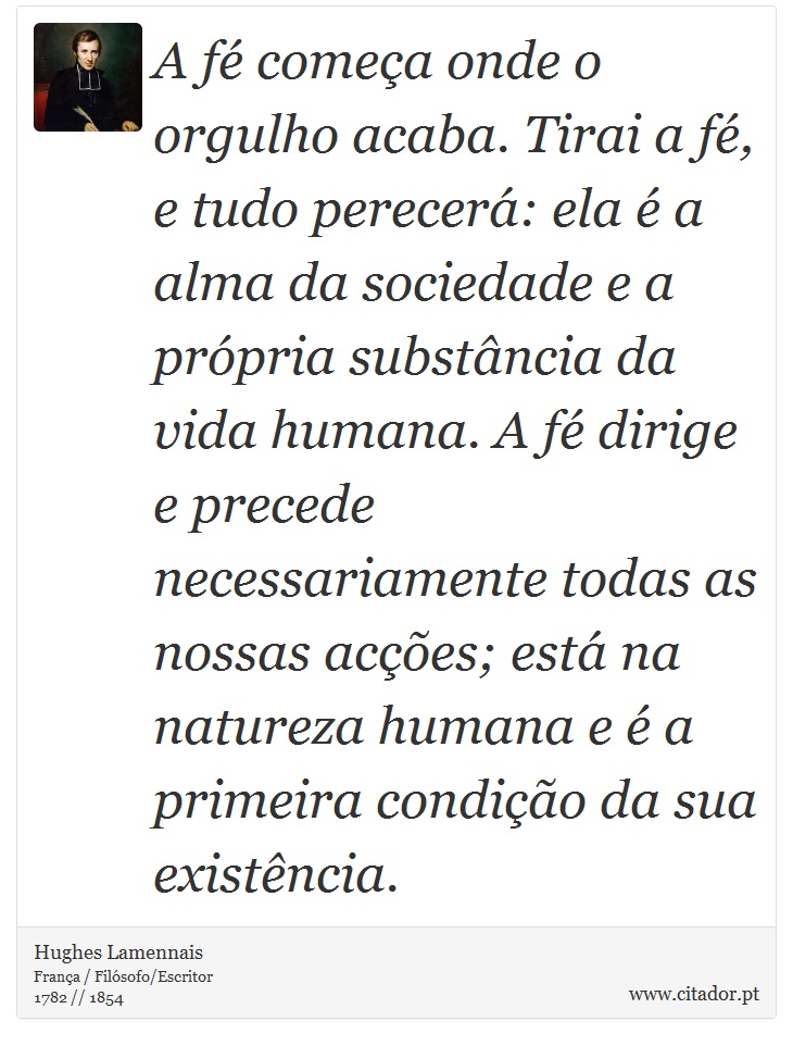 A fé começa onde o orgulho acaba. Tirai a fé, e tudo perecerá: ela é a alma da sociedade e a própria substância da vida humana. A fé dirige e precede necessariamente todas as nossas acções; está na natureza humana e é a primeira condição da sua existência. - Hughes Lamennais - Frases