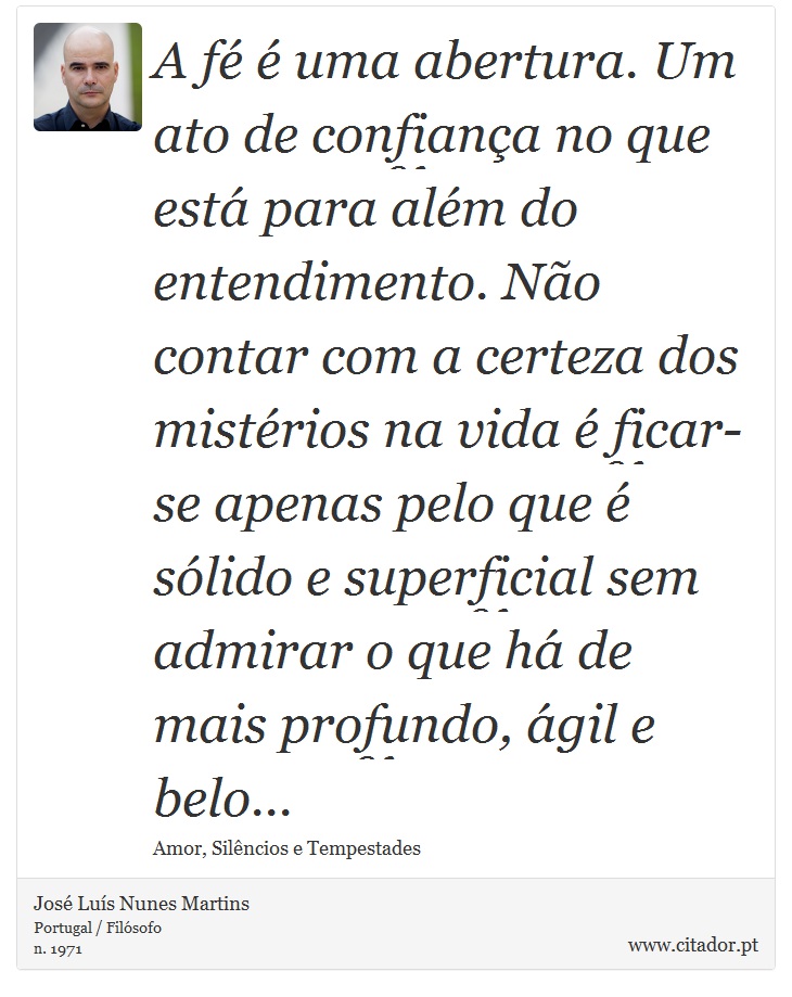 A fé é uma abertura. Um ato de confiança no que está para além do entendimento. Não contar com a certeza dos mistérios na vida é ficar-se apenas pelo que é sólido e superficial sem admirar o que há de mais profundo, ágil e belo... - José Luís Nunes Martins - Frases