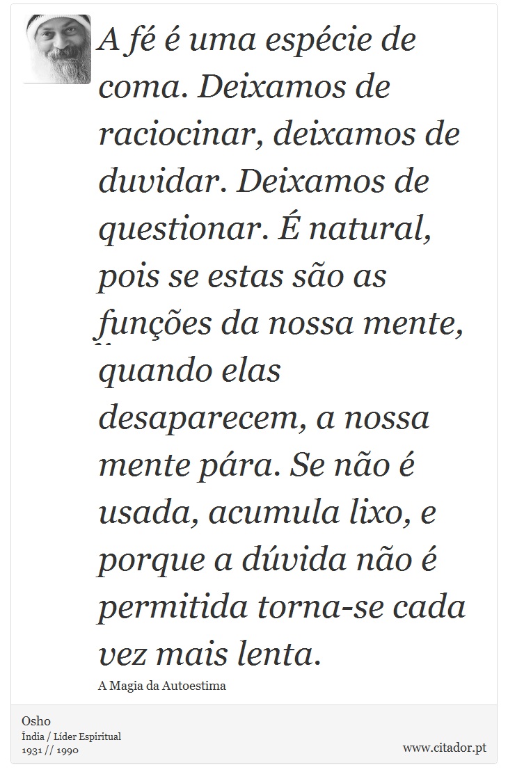 A fé é uma espécie de coma. Deixamos de raciocinar, deixamos de duvidar. Deixamos de questionar. É natural, pois se estas são as funções da nossa mente, quando elas desaparecem, a nossa mente pára. Se não é usada, acumula lixo, e porque a dúvida não é permitida torna-se cada vez mais lenta. - Osho - Frases