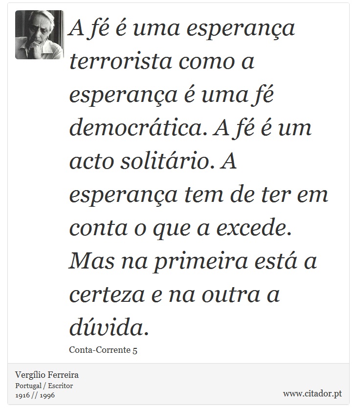 A fé é uma esperança terrorista como a esperança é uma fé democrática. A fé é um acto solitário. A esperança tem de ter em conta o que a excede. Mas na primeira está a certeza e na outra a dúvida. - Vergílio Ferreira - Frases
