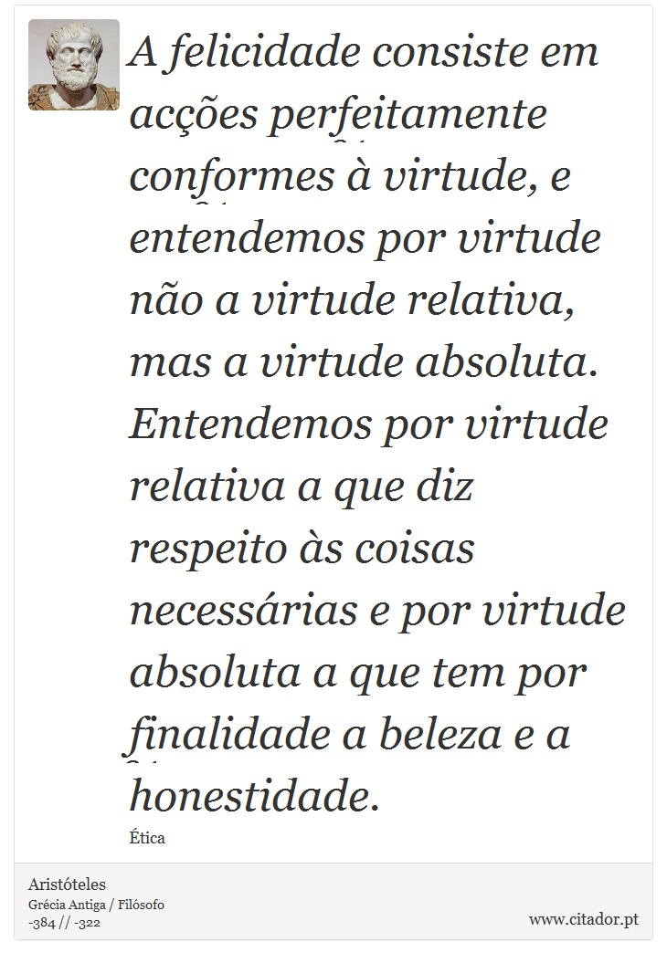 A felicidade consiste em acções perfeitamente conformes à virtude, e entendemos por virtude não a virtude relativa, mas a virtude absoluta. Entendemos por virtude relativa a que diz respeito às coisas necessárias e por virtude absoluta a que tem por finalidade a beleza e a honestidade. - Aristóteles - Frases