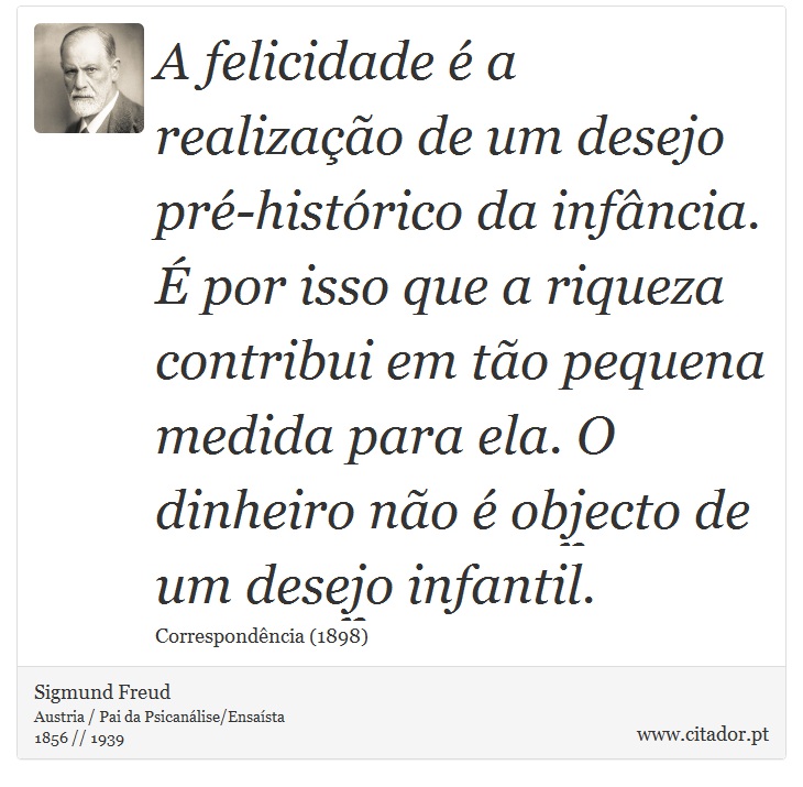 A felicidade é a realização de um desejo pré-histórico da infância. É por isso que a riqueza contribui em tão pequena medida para ela. O dinheiro não é objecto de um desejo infantil. - Sigmund Freud - Frases