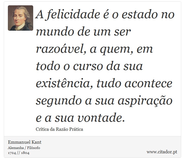 A felicidade é o estado no mundo de um ser razoável, a quem, em todo o curso da sua existência, tudo acontece segundo a sua aspiração e a sua vontade. - Emmanuel Kant - Frases