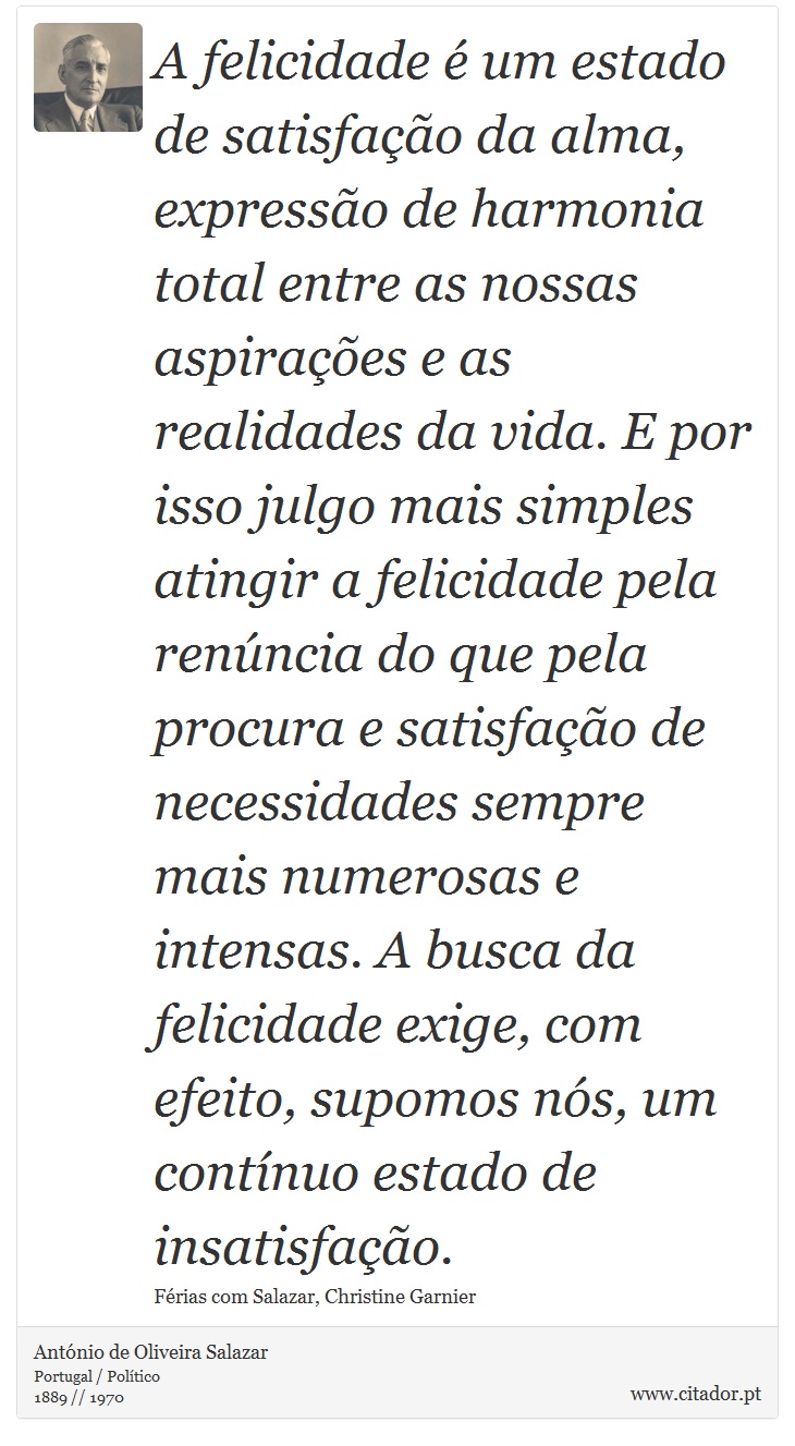 A felicidade é um estado de satisfação da alma, expressão de harmonia total entre as nossas aspirações e as realidades da vida. E por isso julgo mais simples atingir a felicidade pela renúncia do que pela procura e satisfação de necessidades sempre mais numerosas e intensas. A busca da felicidade exige, com efeito, supomos nós, um contínuo estado de insatisfação. - António de Oliveira Salazar - Frases