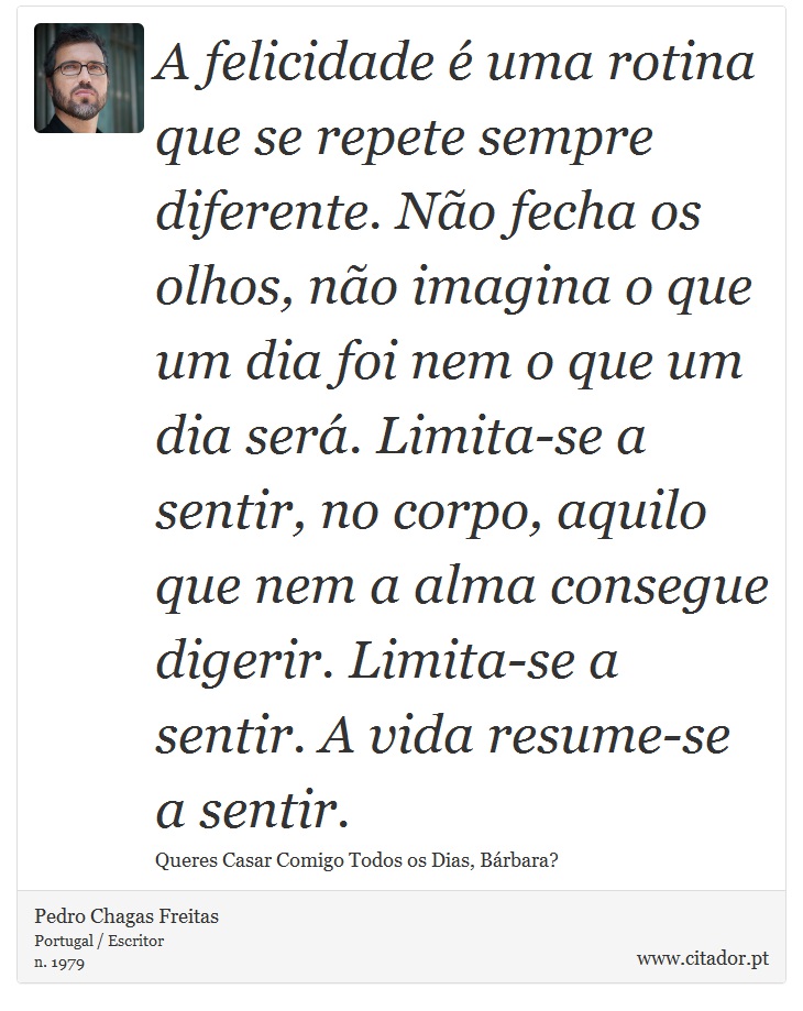 A felicidade é uma rotina que se repete sempre diferente. Não fecha os olhos, não imagina o que um dia foi nem o que um dia será. Limita-se a sentir, no corpo, aquilo que nem a alma consegue digerir. Limita-se a sentir. A vida resume-se a sentir. - Pedro Chagas Freitas - Frases