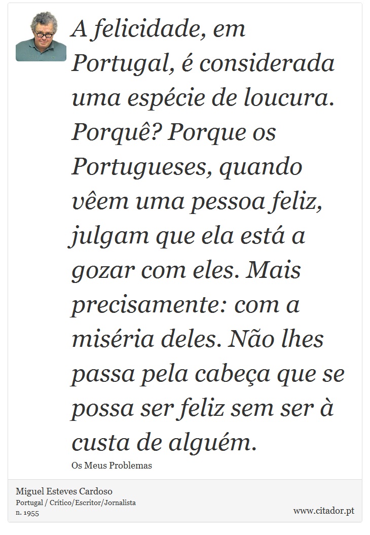 A felicidade, em Portugal, é considerada uma espécie de loucura. Porquê? Porque os Portugueses, quando vêem uma pessoa feliz, julgam que ela está a gozar com eles. Mais precisamente: com a miséria deles. Não lhes passa pela cabeça que se possa ser feliz sem ser à custa de alguém. - Miguel Esteves Cardoso - Frases