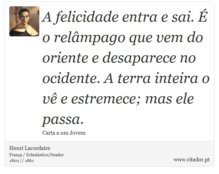 A felicidade entra e sai. É o relâmpago que vem do oriente e desaparece no ocidente. A terra inteira o vê e estremece; mas ele passa. - Henri Lacordaire - Frases