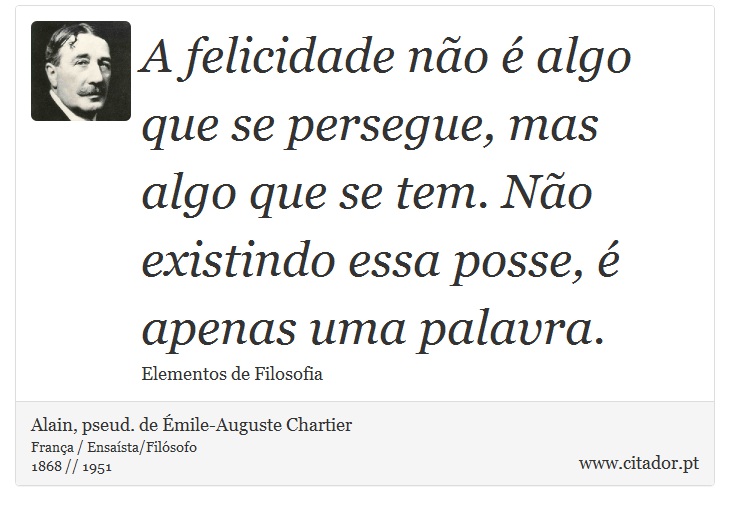 A felicidade não é algo que se persegue, mas algo que se tem. Não existindo essa posse, é apenas uma palavra. - Alain, pseud. de Émile-Auguste Chartier - Frases