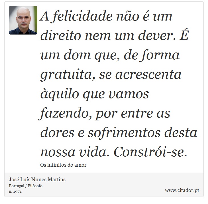 A felicidade não é um direito nem um dever. É um dom que, de forma gratuita, se acrescenta àquilo que vamos fazendo, por entre as dores e sofrimentos desta nossa vida. Constrói-se. - José Luís Nunes Martins - Frases