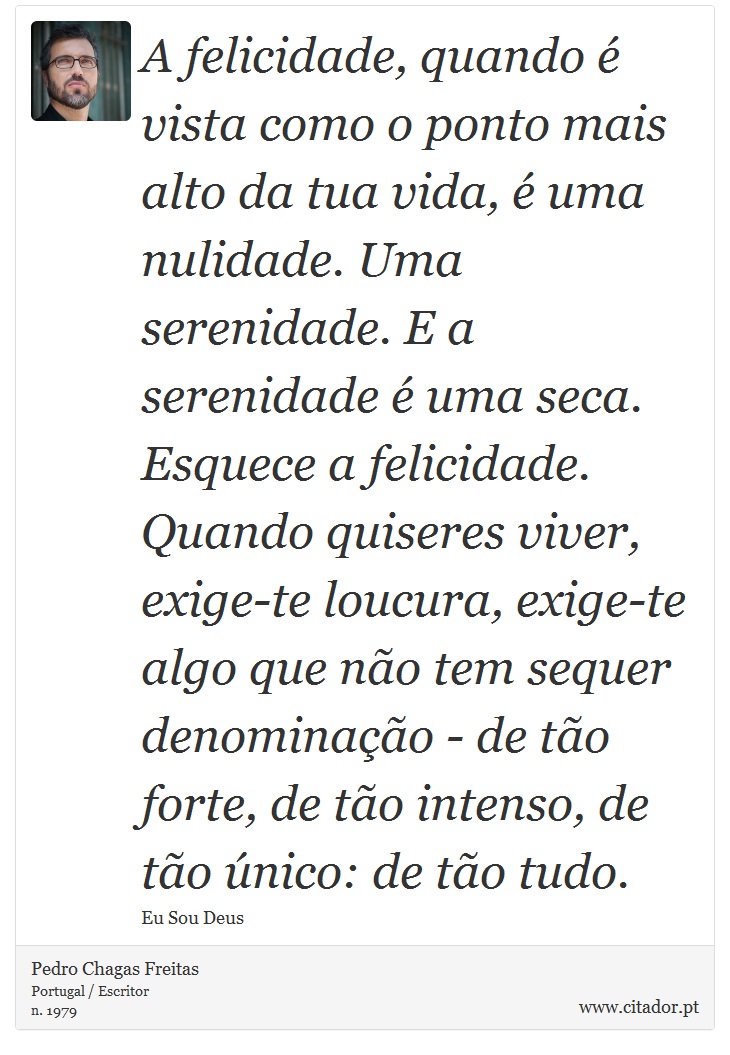 A felicidade, quando é vista como o ponto mais alto da tua vida, é uma nulidade. Uma serenidade. E a serenidade é uma seca. Esquece a felicidade. Quando quiseres viver, exige-te loucura, exige-te algo que não tem sequer denominação - de tão forte, de tão intenso, de tão único: de tão tudo. - Pedro Chagas Freitas - Frases