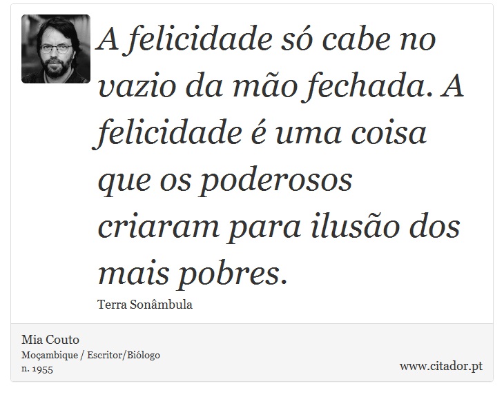 A felicidade só cabe no vazio da mão fechada. A felicidade é uma coisa que os poderosos criaram para ilusão dos mais pobres. - Mia Couto - Frases
