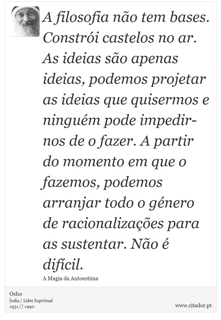 A filosofia não tem bases. Constrói castelos no ar. As ideias são apenas ideias, podemos projetar as ideias que quisermos e ninguém pode impedir-nos de o fazer. A partir do momento em que o fazemos, podemos arranjar todo o género de racionalizações para as sustentar. Não é difícil. - Osho - Frases