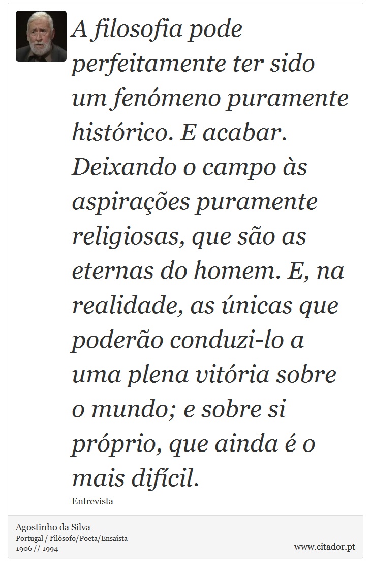 A filosofia pode perfeitamente ter sido um fenómeno puramente histórico. E acabar. Deixando o campo às aspirações puramente religiosas, que são as eternas do homem. E, na realidade, as únicas que poderão conduzi-lo a uma plena vitória sobre o mundo; e sobre si próprio, que ainda é o mais difícil. - Agostinho da Silva - Frases