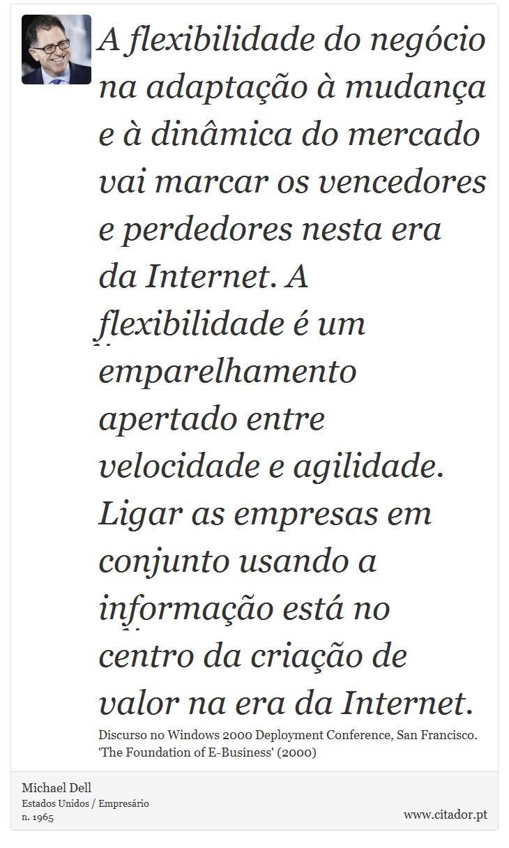 A flexibilidade do negócio na adaptação à mudança e à dinâmica do mercado vai marcar os vencedores e perdedores nesta era da Internet. A flexibilidade é um emparelhamento apertado entre velocidade e agilidade. Ligar as empresas em conjunto usando a informação está no centro da criação de valor na era da Internet. - Michael Dell - Frases