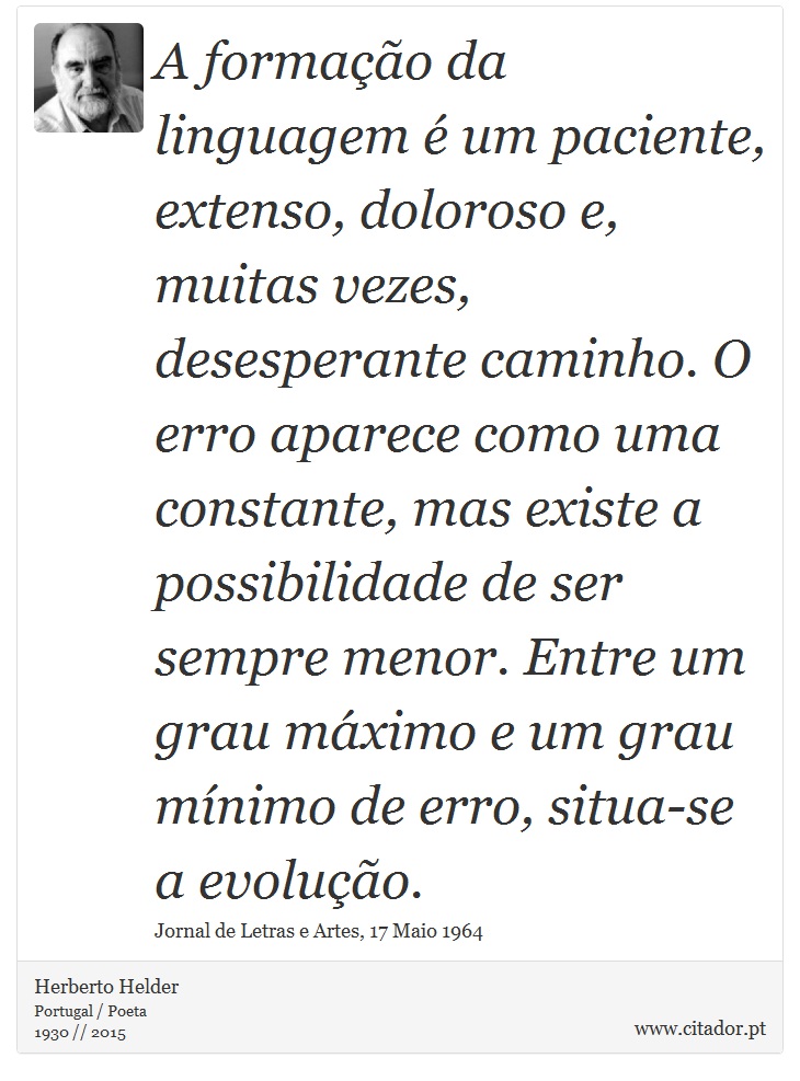 A formação da linguagem é um paciente, extenso, doloroso e, muitas vezes, desesperante caminho. O erro aparece como uma constante, mas existe a possibilidade de ser sempre menor. Entre um grau máximo e um grau mínimo de erro, situa-se a evolução. - Herberto Helder - Frases
