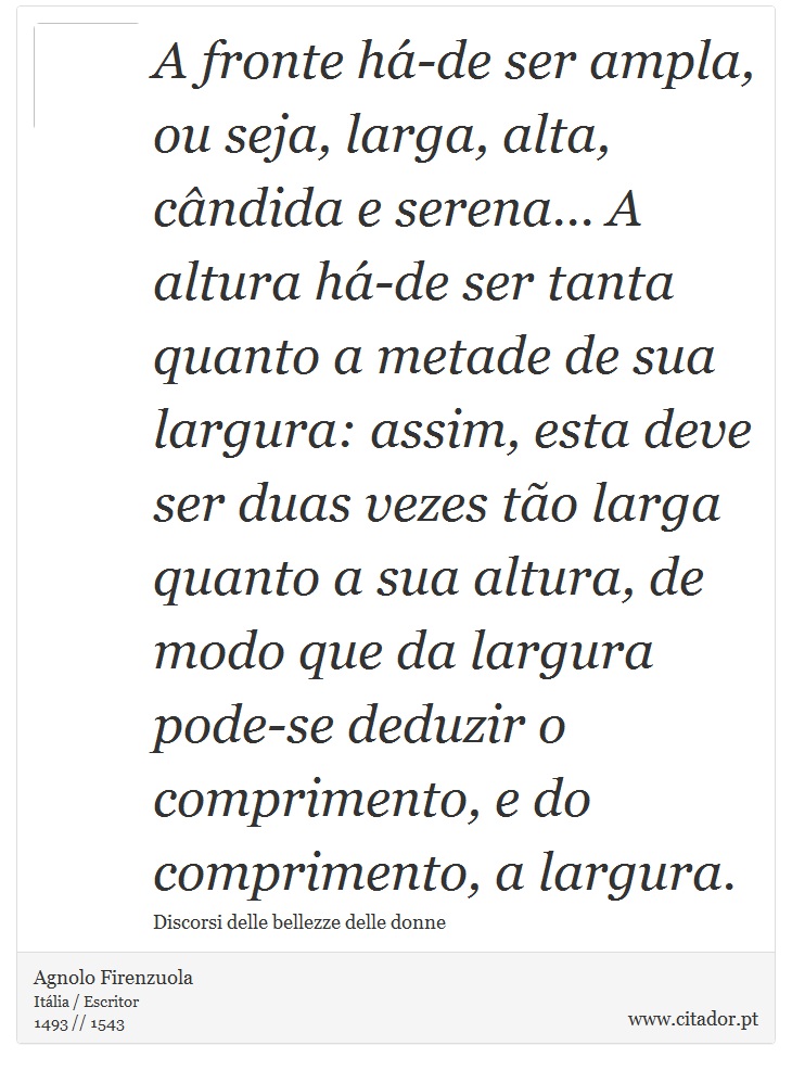 A fronte há-de ser ampla, ou seja, larga, alta, cândida e serena... A altura há-de ser tanta quanto a metade de sua largura: assim, esta deve ser duas vezes tão larga quanto a sua altura, de modo que da largura pode-se deduzir o comprimento, e do comprimento, a largura. - Agnolo Firenzuola - Frases