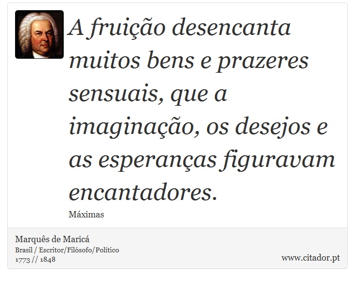 A fruição desencanta muitos bens e prazeres sensuais, que a imaginação, os desejos e as esperanças figuravam encantadores. - Marquês de Maricá - Frases