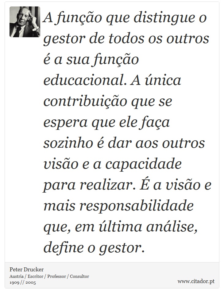 A função que distingue o gestor de todos os outros é a sua função educacional. A única contribuição que se espera que ele faça sozinho é dar aos outros visão e a capacidade para realizar. É a visão e mais responsabilidade que, em última análise, define o gestor. - Peter Drucker - Frases