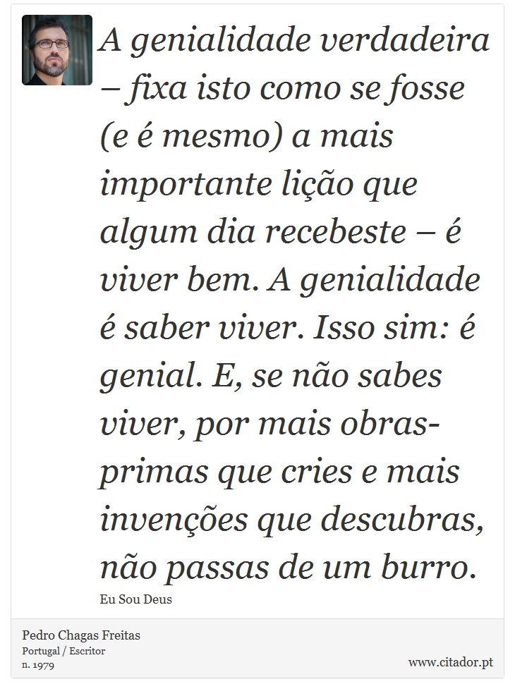 A genialidade verdadeira – fixa isto como se fosse (e é mesmo) a mais importante lição que algum dia recebeste – é viver bem. A genialidade é saber viver. Isso sim: é genial. E, se não sabes viver, por mais obras-primas que cries e mais invenções que descubras, não passas de um burro. - Pedro Chagas Freitas - Frases