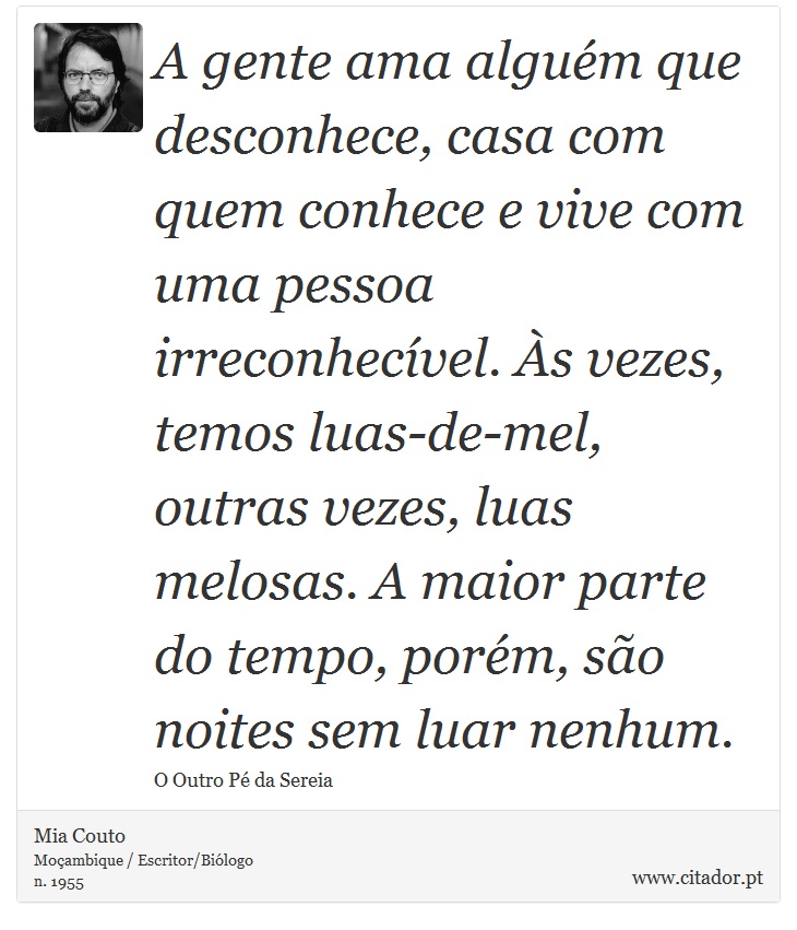 A gente ama alguém que desconhece, casa com quem conhece e vive com uma pessoa irreconhecível. Às vezes, temos luas-de-mel, outras vezes, luas melosas. A maior parte do tempo, porém, são noites sem luar nenhum. - Mia Couto - Frases