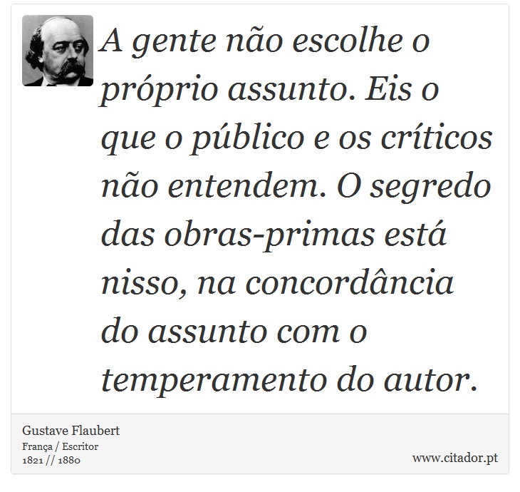 A gente não escolhe o próprio assunto. Eis o que o público e os críticos não entendem. O segredo das obras-primas está nisso, na concordância do assunto com o temperamento do autor. - Gustave Flaubert - Frases