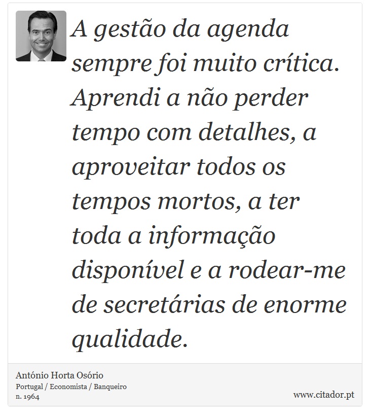 A gestão da agenda sempre foi muito crítica. Aprendi a não perder tempo com detalhes, a aproveitar todos os tempos mortos, a ter toda a informação disponível e a rodear-me de secretárias de enorme qualidade. - António Horta Osório - Frases