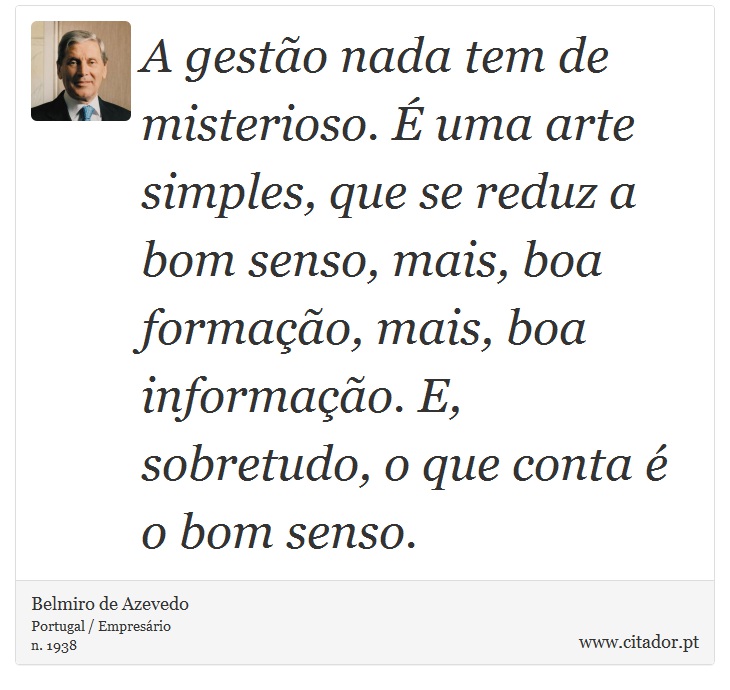 A gestão nada tem de misterioso. É uma arte simples, que se reduz a bom senso, mais, boa formação, mais, boa informação. E, sobretudo, o que conta é o bom senso. - Belmiro de Azevedo - Frases