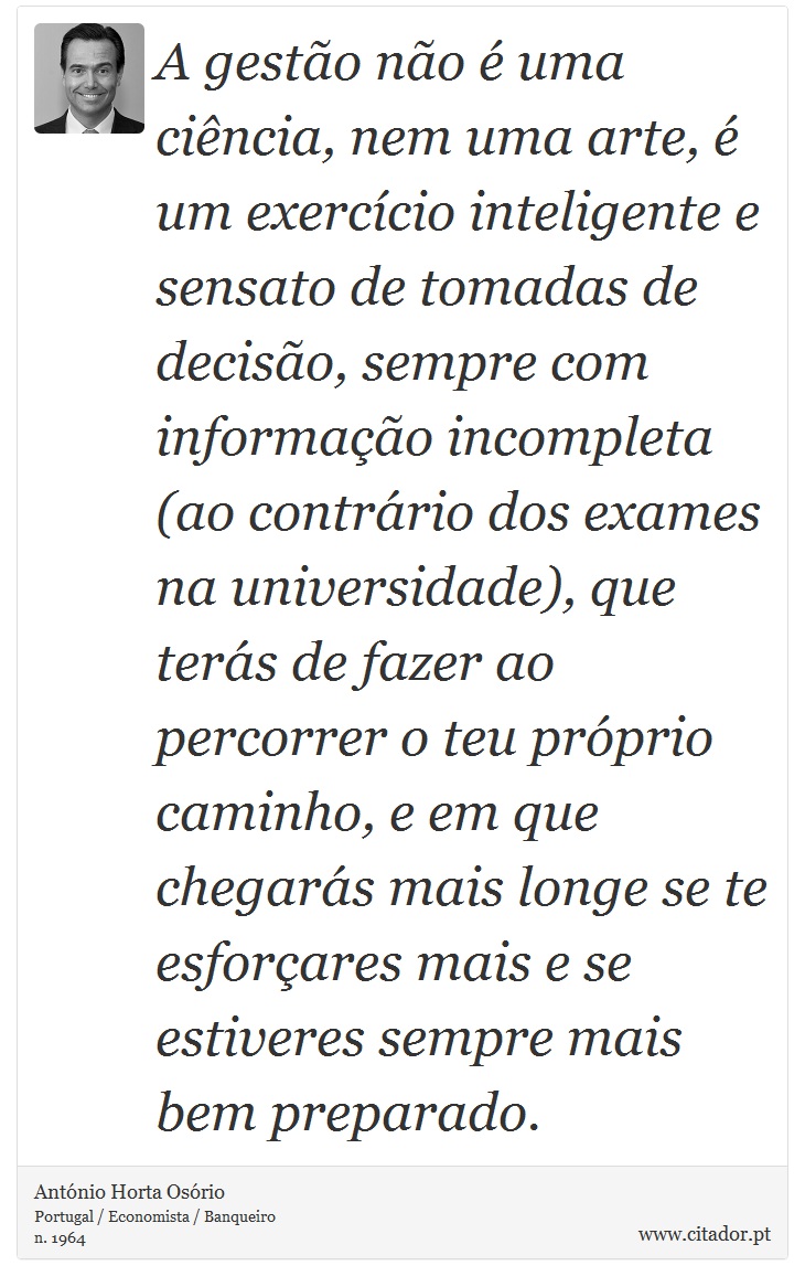 A gestão não é uma ciência, nem uma arte, é um exercício inteligente e sensato de tomadas de decisão, sempre com informação incompleta (ao contrário dos exames na universidade), que terás de fazer ao percorrer o teu próprio caminho, e em que chegarás mais longe se te esforçares mais e se estiveres sempre mais bem preparado. - António Horta Osório - Frases