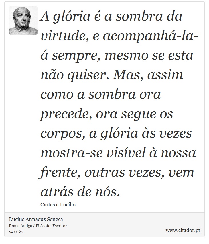 A glória é a sombra da virtude, e acompanhá-la-á sempre, mesmo se esta não quiser. Mas, assim como a sombra ora precede, ora segue os corpos, a glória às vezes mostra-se visível à nossa frente, outras vezes, vem atrás de nós. - Lucius Annaeus Seneca - Frases