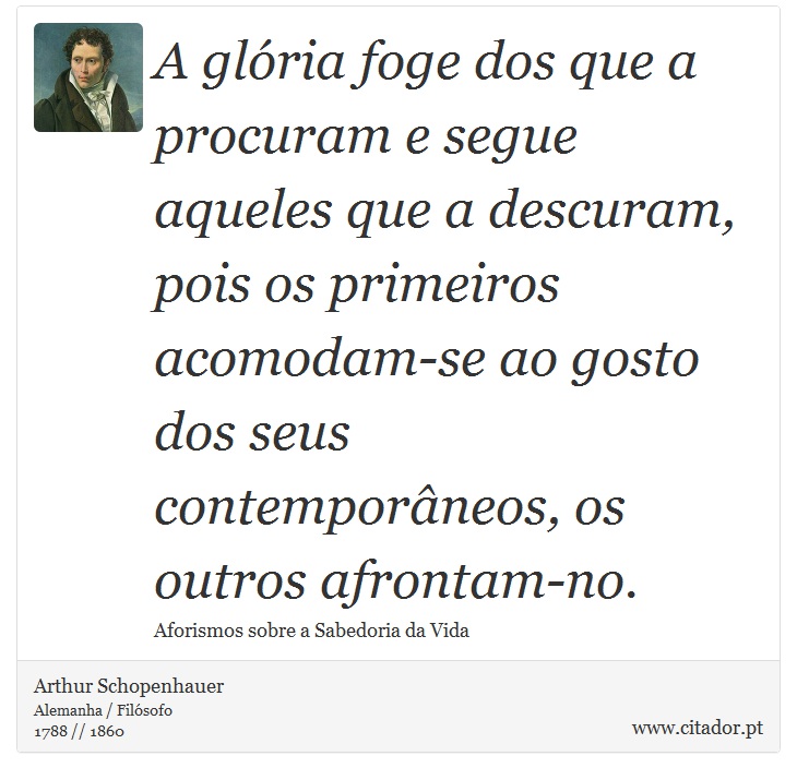 A glória foge dos que a procuram e segue aqueles que a descuram, pois os primeiros acomodam-se ao gosto dos seus contemporâneos, os outros afrontam-no. - Arthur Schopenhauer - Frases
