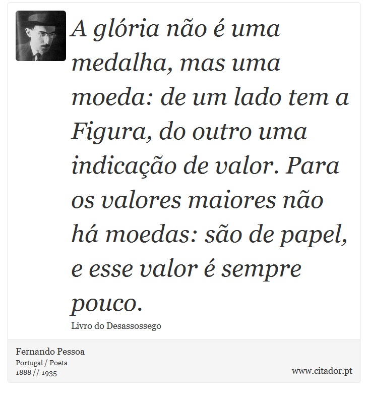 A glória não é uma medalha, mas uma moeda: de um lado tem a Figura, do outro uma indicação de valor. Para os valores maiores não há moedas: são de papel, e esse valor é sempre pouco. - Fernando Pessoa - Frases