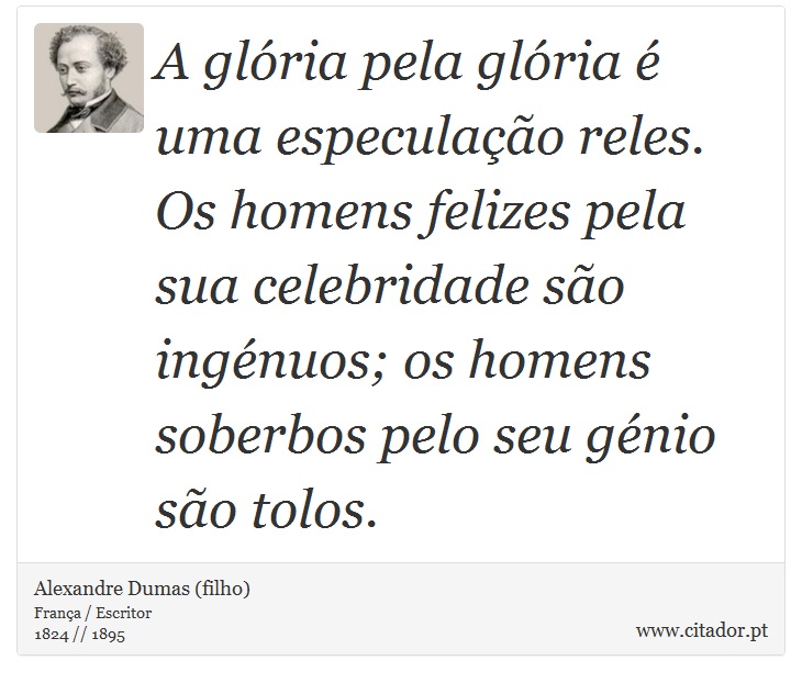 A glória pela glória é uma especulação reles. Os homens felizes pela sua celebridade são ingénuos; os homens soberbos pelo seu génio são tolos. - Alexandre Dumas (filho) - Frases
