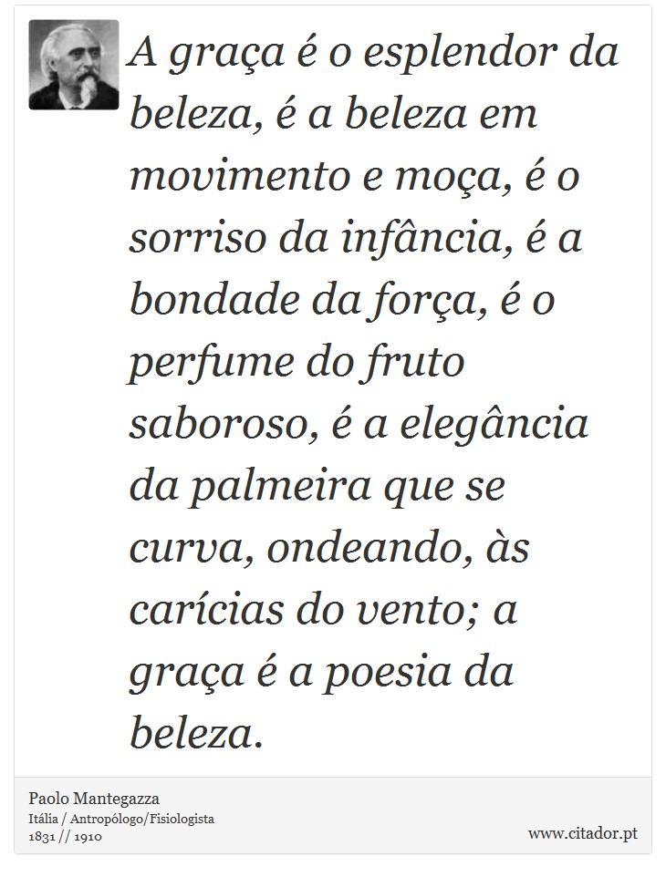 A graça é o esplendor da beleza, é a beleza em movimento e moça, é o sorriso da infância, é a bondade da força, é o perfume do fruto saboroso, é a elegância da palmeira que se curva, ondeando, às carícias do vento; a graça é a poesia da beleza. - Paolo Mantegazza - Frases