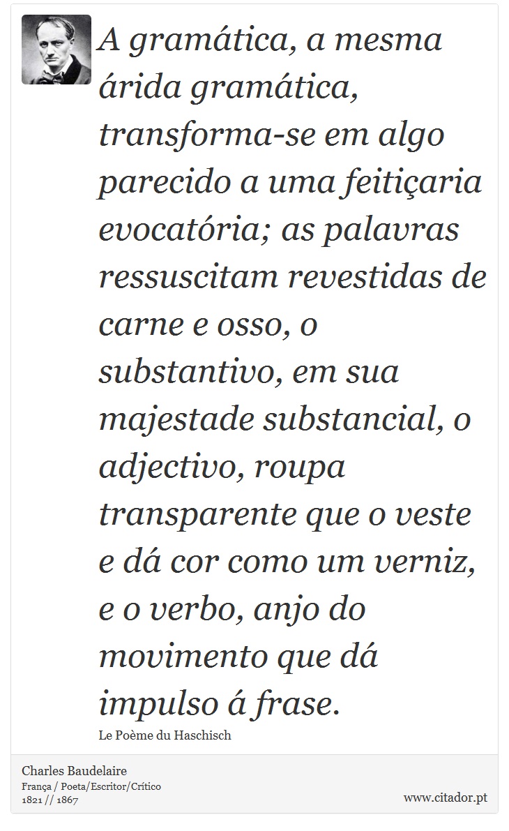 A gramática, a mesma árida gramática, transforma-se em algo parecido a uma feitiçaria evocatória; as palavras ressuscitam revestidas de carne e osso, o substantivo, em sua majestade substancial, o adjectivo, roupa transparente que o veste e dá cor como um verniz, e o verbo, anjo do movimento que dá impulso á frase. - Charles Baudelaire - Frases