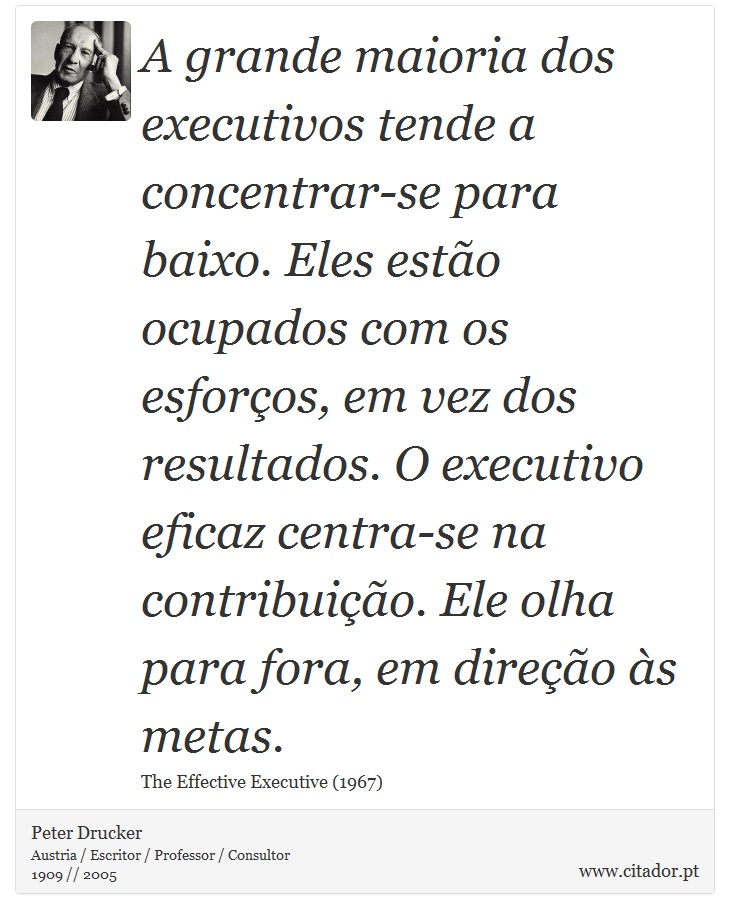 A grande maioria dos executivos tende a concentrar-se para baixo. Eles estão ocupados com os esforços, em vez dos resultados. O executivo eficaz centra-se na contribuição. Ele olha para fora, em direção às metas. - Peter Drucker - Frases