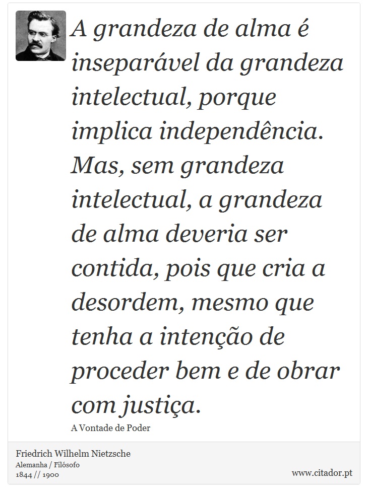 A grandeza de alma é inseparável da grandeza intelectual, porque implica independência. Mas, sem grandeza intelectual, a grandeza de alma deveria ser contida, pois que cria a desordem, mesmo que tenha a intenção de proceder bem e de obrar com justiça. - Friedrich Wilhelm Nietzsche - Frases