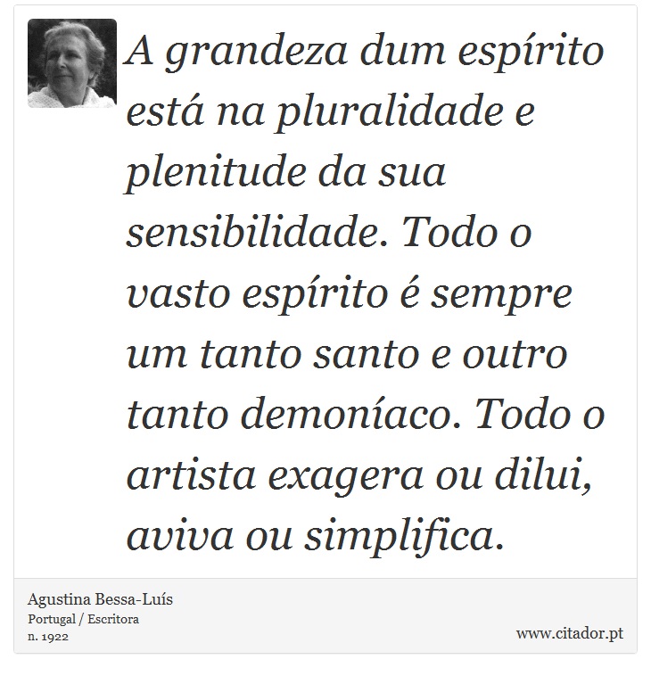 A grandeza dum espírito está na pluralidade e plenitude da sua sensibilidade. Todo o vasto espírito é sempre um tanto santo e outro tanto demoníaco. Todo o artista exagera ou dilui, aviva ou simplifica. - Agustina Bessa-Luís - Frases