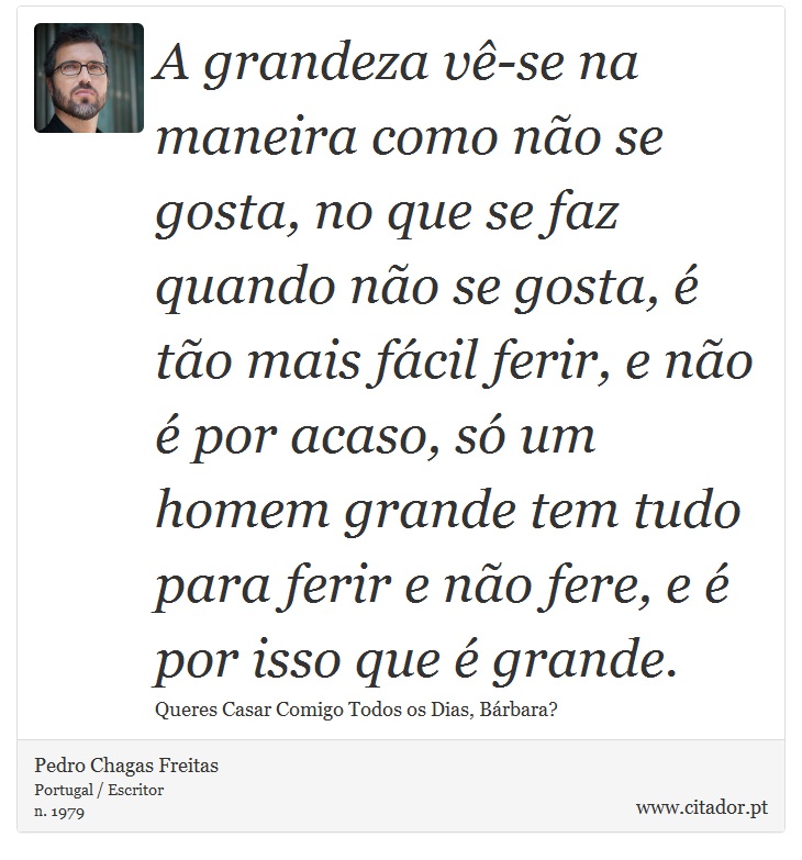 A grandeza vê-se na maneira como não se gosta, no que se faz quando não se gosta, é tão mais fácil ferir, e não é por acaso, só um homem grande tem tudo para ferir e não fere, e é por isso que é grande. - Pedro Chagas Freitas - Frases