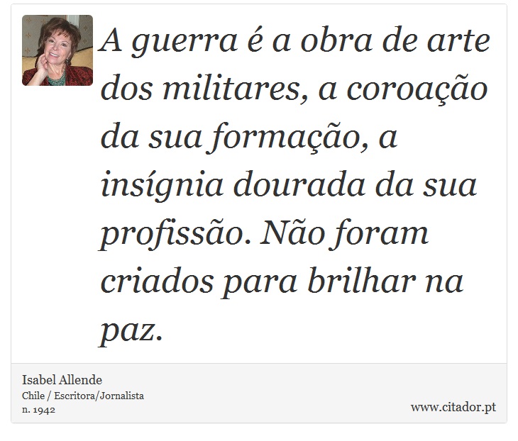A guerra é a obra de arte dos militares, a coroação da sua formação, a insígnia dourada da sua profissão. Não foram criados para brilhar na paz. - Isabel Allende - Frases